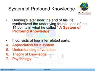 System of Profound Knowledge Deming’s later near the end of his life, synthesized the underlying foundations of the 14 points in what he called “  A System of Profound Knowledge ”. It consists of four interrelated parts: Appreciation for a system Understanding of variation Theory of knowledge Psychology 