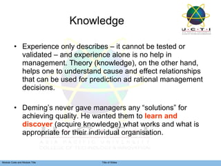 Knowledge Experience only describes – it cannot be tested or validated – and experience alone is no help in management. Theory (knowledge), on the other hand, helps one to understand cause and effect relationships that can be used for prediction ad rational management decisions. Deming’s never gave managers any “solutions” for achieving quality. He wanted them to  learn and discover  (acquire knowledge) what works and what is appropriate for their individual organisation. 