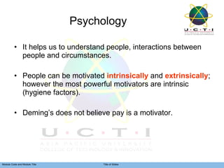 Psychology It helps us to understand people, interactions between people and circumstances. People can be motivated  intrinsically  and  extrinsically ; however the most powerful motivators are intrinsic (hygiene factors). Deming’s does not believe pay is a motivator. 