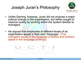 Joseph Juran’s Philosophy Unlike Deming, however, Juran did not propose a major cultural change in the organisation, but rather sought to improve quality by working within the system familiar to managers. He argued that employees at different levels of an organisation speak in their own “language”.  (Top managers speak in the language of dollars and workers speak in the language of things) 