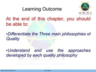 Learning Outcome At the end of this chapter, you should be able to: Differentiate the Three main philosophies of Quality Understand and use the approaches developed by each quality philosophy 