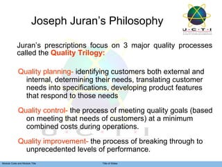 Joseph Juran’s Philosophy Juran’s prescriptions focus on 3 major quality processes called the  Quality Trilogy: Quality planning-  identifying customers both external and internal, determining their needs, translating customer needs into specifications, developing product features that respond to those needs  Quality control-  the process of meeting quality goals (based on meeting that needs of customers) at a minimum combined costs during operations. Quality improvement-  the process of breaking through to unprecedented levels of performance. 