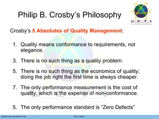 Philip B. Crosby’s Philosophy Crosby’s  5 Absolutes of Quality Management : Quality means conformance to requirements, not elegance. There is no such thing as a quality problem. There is no such thing as the economics of quality; doing the job right the first time is always cheaper. The only performance measurement is the cost of quality, which is the expense of non-conformance. 5. The only performance standard is “Zero Defects”  