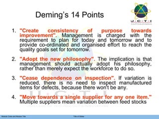 Deming’s 14 Points 1. "Create consistency of purpose towards improvement".  Management is charged with the requirement to plan for today and tomorrow and to provide co-ordinated and organised effort to reach the quality goals set for tomorrow.  2. "Adopt the new philosophy".  The implication is that management should actually adopt his philosophy, rather than merely expect the workforce to do so. 3. "Cease dependence on inspection".  If variation is reduced, there is no need to inspect manufactured items for defects, because there won't be any.  4. "Move towards a single supplier for any one item."  Multiple suppliers mean variation between feed stocks 