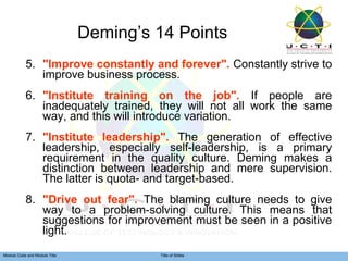 Deming’s 14 Points 5. "Improve constantly and forever".  Constantly strive to improve business process.  6. "Institute training on the job".  If people are inadequately trained, they will not all work the same way, and this will introduce variation.  7. "Institute leadership".  The generation of effective leadership, especially self-leadership, is a primary requirement in the quality culture. Deming makes a distinction between leadership and mere supervision. The latter is quota- and target-based.  8. "Drive out fear".  The blaming culture needs to give way to a problem-solving culture. This means that suggestions for improvement must be seen in a positive light. 