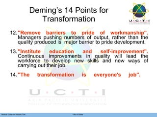 Deming’s 14 Points for Transformation 12. "Remove barriers to pride of workmanship".  Managers pushing numbers of output, rather than the quality produced is  major barrier to pride development. 13. "Institute education and self-improvement".  Continuous improvements in quality will lead the workforce to develop new skills and new ways of carrying out their job. 14. "The transformation is everyone's job".  