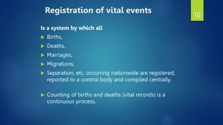10
Registration of vital events
Is a system by which all
 Births,
 Deaths,
 Marriages,
 Migrations,
 Separation, etc. occurring nationwide are registered,
reported to a control body and compiled centrally.
 Counting of births and deaths (vital records) is a
continuous process.
 
