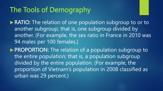 The Tools of Demography
 RATIO: The relation of one population subgroup to or to
another subgroup; that is, one subgroup divided by
another. (For example, the sex ratio in France in 2010 was
94 males per 100 females.)
 PROPORTION: The relation of a population subgroup to
the entire population; that is, a population subgroup
divided by the entire population. (For example, the
proportion of Vietnam’s population in 2008 classified as
urban was 29 percent.)
 