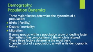Demography:
Population Dynamics
Three major factors determine the dynamics of a
population:
 Births ( fertility)
 Deaths ( mortality)
 Migration
If some groups within a population grow or decline faster
than others, the composition of the whole is altered.
These three factors determine the most basic
characteristics of a population, as well as its demographic
future.
 