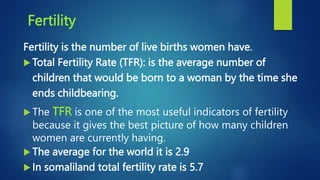 Fertility
Fertility is the number of live births women have.
 Total Fertility Rate (TFR): is the average number of
children that would be born to a woman by the time she
ends childbearing.
 The TFR is one of the most useful indicators of fertility
because it gives the best picture of how many children
women are currently having.
 The average for the world it is 2.9
 In somaliland total fertility rate is 5.7
 