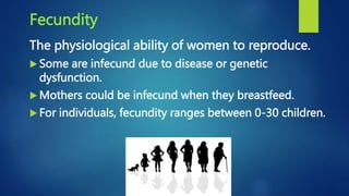 Fecundity
The physiological ability of women to reproduce.
 Some are infecund due to disease or genetic
dysfunction.
 Mothers could be infecund when they breastfeed.
 For individuals, fecundity ranges between 0-30 children.
 