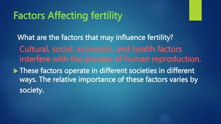 Factors Affecting fertility
What are the factors that may influence fertility?
Cultural, social, economic, and health factors
interfere with the process of human reproduction.
 These factors operate in different societies in different
ways. The relative importance of these factors varies by
society.
 