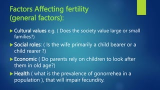 Factors Affecting fertility
(general factors):
 Cultural values e.g. ( Does the society value large or small
families?)
 Social roles: ( Is the wife primarily a child bearer or a
child rearer ?)
 Economic ( Do parents rely on children to look after
them in old age?)
 Health ( what is the prevalence of gonorrehea in a
population ), that will impair fecundity.
 