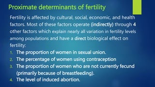 Proximate determinants of fertility
Fertility is affected by cultural, social, economic, and health
factors. Most of these factors operate (indirectly) through 4
other factors which explain nearly all variation in fertility levels
among populations and have a direct biological effect on
fertility:
1. The proportion of women in sexual union.
2. The percentage of women using contraception
3. The proportion of women who are not currently fecund
(primarily because of breastfeeding).
4. The level of induced abortion.
 