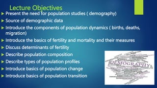 Lecture Objectives
 Present the need for population studies ( demography)
 Source of demographic data
 Introduce the components of population dynamics ( births, deaths,
migration)
 Introduce the basics of fertility and mortality and their measures
 Discuss determinants of fertility
 Describe population composition
 Describe types of population profiles
 Introduce basics of population change
 Introduce basics of population transition
 