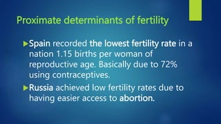 Proximate determinants of fertility
Spain recorded the lowest fertility rate in a
nation 1.15 births per woman of
reproductive age. Basically due to 72%
using contraceptives.
Russia achieved low fertility rates due to
having easier access to abortion.
 