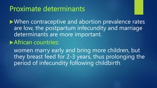 Proximate determinants
When contraceptive and abortion prevalence rates
are low, the postpartum infecundity and marriage
determinants are more important.
African countries:
women marry early and bring more children, but
they breast feed for 2-3 years, thus prolonging the
period of infecundity following childbirth.
 