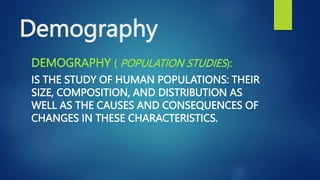 Demography
DEMOGRAPHY ( POPULATION STUDIES):
IS THE STUDY OF HUMAN POPULATIONS: THEIR
SIZE, COMPOSITION, AND DISTRIBUTION AS
WELL AS THE CAUSES AND CONSEQUENCES OF
CHANGES IN THESE CHARACTERISTICS.
 