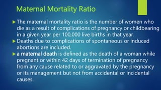 Maternal Mortality Ratio
 The maternal mortality ratio is the number of women who
die as a result of complications of pregnancy or childbearing
in a given year per 100,000 live births in that year.
 Deaths due to complications of spontaneous or induced
abortions are included.
 a maternal death is defined as the death of a woman while
pregnant or within 42 days of termination of pregnancy
from any cause related to or aggravated by the pregnancy
or its management but not from accidental or incidental
causes.
 