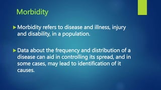 Morbidity
Morbidity refers to disease and illness, injury
and disability, in a population.
Data about the frequency and distribution of a
disease can aid in controlling its spread, and in
some cases, may lead to identification of it
causes.
 