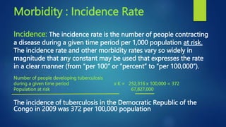 Morbidity : Incidence Rate
Incidence: The incidence rate is the number of people contracting
a disease during a given time period per 1,000 population at risk.
The incidence rate and other morbidity rates vary so widely in
magnitude that any constant may be used that expresses the rate
in a clear manner (from “per 100” or “percent” to “per 100,000”).
Number of people developing tuberculosis
during a given time period x K = 252,316 x 100,000 = 372
Population at risk 67,827,000
The incidence of tuberculosis in the Democratic Republic of the
Congo in 2009 was 372 per 100,000 population
 