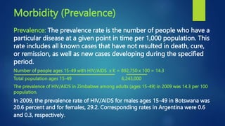 Morbidity (Prevalence)
Prevalence: The prevalence rate is the number of people who have a
particular disease at a given point in time per 1,000 population. This
rate includes all known cases that have not resulted in death, cure,
or remission, as well as new cases developing during the specified
period.
Number of people ages 15-49 with HIV/AIDS x K = 892,750 x 100 = 14.3
Total population ages 15-49 6,243,000
The prevalence of HIV/AIDS in Zimbabwe among adults (ages 15-49) in 2009 was 14.3 per 100
population.
In 2009, the prevalence rate of HIV/AIDS for males ages 15-49 in Botswana was
20.6 percent and for females, 29.2. Corresponding rates in Argentina were 0.6
and 0.3, respectively.
 