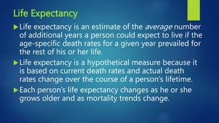 Life Expectancy
Life expectancy is an estimate of the average number
of additional years a person could expect to live if the
age-specific death rates for a given year prevailed for
the rest of his or her life.
Life expectancy is a hypothetical measure because it
is based on current death rates and actual death
rates change over the course of a person’s lifetime.
Each person’s life expectancy changes as he or she
grows older and as mortality trends change.
 