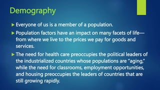 Demography
 Everyone of us is a member of a population.
 Population factors have an impact on many facets of life—
from where we live to the prices we pay for goods and
services.
 The need for health care preoccupies the political leaders of
the industrialized countries whose populations are “aging,”
while the need for classrooms, employment opportunities,
and housing preoccupies the leaders of countries that are
still growing rapidly.
 
