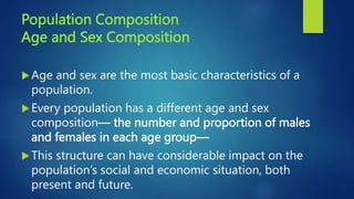 Population Composition
Age and Sex Composition
Age and sex are the most basic characteristics of a
population.
Every population has a different age and sex
composition— the number and proportion of males
and females in each age group—
This structure can have considerable impact on the
population’s social and economic situation, both
present and future.
 