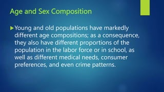 Age and Sex Composition
Young and old populations have markedly
different age compositions; as a consequence,
they also have different proportions of the
population in the labor force or in school, as
well as different medical needs, consumer
preferences, and even crime patterns.
 