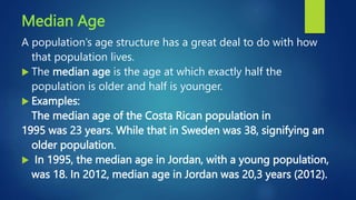 Median Age
A population’s age structure has a great deal to do with how
that population lives.
 The median age is the age at which exactly half the
population is older and half is younger.
 Examples:
The median age of the Costa Rican population in
1995 was 23 years. While that in Sweden was 38, signifying an
older population.
 In 1995, the median age in Jordan, with a young population,
was 18. In 2012, median age in Jordan was 20,3 years (2012).
 