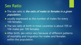 Sex Ratio
 The sex ratio is the ratio of males to females in a given
population,
 usually expressed as the number of males for every
100 females.
 The sex ratio at birth in most countries is about 105 or
106 males per 100 females.
 After birth, sex ratios vary because of different patterns
of mortality and migration for males and females
within the population.
 