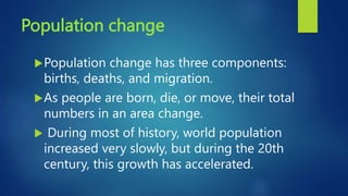 Population change
Population change has three components:
births, deaths, and migration.
As people are born, die, or move, their total
numbers in an area change.
 During most of history, world population
increased very slowly, but during the 20th
century, this growth has accelerated.
 