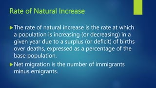 Rate of Natural Increase
The rate of natural increase is the rate at which
a population is increasing (or decreasing) in a
given year due to a surplus (or deficit) of births
over deaths, expressed as a percentage of the
base population.
Net migration is the number of immigrants
minus emigrants.
 