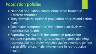 Population policies
National population commissions were formed in
different countries
They formulated national population policies and action
plans
One major component of the action plan deals with
reproductive health
Reproductive health in the context of population
includes reproductive rights, sexuality, family planning,
reproductive morbidity, violence against women, gender
based differences, male involvement in reproductive
health.
 