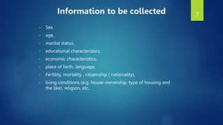 7
Information to be collected
• Sex,
• age,
• marital status,
• educational characteristics,
• economic characteristics,
• place of birth, language,
• Fertility, mortality , citizenship ( nationality),
• living conditions (e.g. house-ownership, type of housing and
the like), religion, etc..
 
