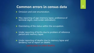 8
Common errors in census data
 Omission and over enumeration.
 Miss reporting of age (memory lapse, preference of
terminal digits, over/under estimation).
 Overstating of the status within the occupation.
 Under reporting of births due to problem of reference
period and memory lapse.
 Under reporting of deaths due to memory lapse and
tendency not to report on deaths
( particularly on infant deaths).
 