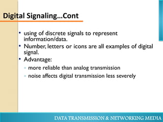  using of discrete signals to represent
information/data.
 Number, letters or icons are all examples of digital
signal.
 Advantage:
◦ more reliable than analog transmission
◦ noise affects digital transmission less severely
Digital Signaling…Cont
 