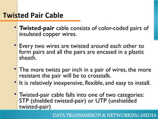  Twisted-pair cable consists of color-coded pairs of
insulated copper wires.
 Every two wires are twisted around each other to
form pairs and all the pairs are encased in a plastic
sheath.
 The more twists per inch in a pair of wires, the more
resistant the pair will be to crosstalk.
 It is relatively inexpensive, flexible, and easy to install.
 Twisted-pair cable falls into one of two categories:
STP (shielded twisted-pair) or UTP (unshielded
twisted-pair)
Twisted Pair Cable
 