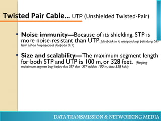  Noise immunity—Because of its shielding, STP is
more noise-resistant than UTP. (disebabkan ia mengandungi pelindung, STP
lebih tahan hingar(noise) daripada UTP)
 Size and scalability—The maximum segment length
for both STP and UTP is 100 m, or 328 feet. (Panjang
maksimum segmen bagi kedua-dua STP dan UTP adalah 100 m, atau 328 kaki)
Twisted Pair Cable… UTP (Unshielded Twisted-Pair)
 