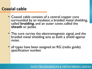  Coaxial cable consists of a central copper core
surrounded by an insulator, a braided metal shielding,
called braiding, and an outer cover, called the
sheath or jacket.
 The core carries the electromagnetic signal, and the
braided metal shielding acts as both a shield against
noise.
 all types have been assigned an RG (radio guide)
specification number.
Coaxial cable
 