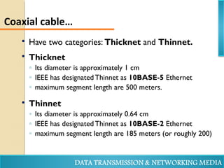 Have two categories: Thicknet and Thinnet.
 Thicknet
◦ Its diameter is approximately 1 cm
◦ IEEE has designated Thinnet as 10BASE-5 Ethernet
◦ maximum segment length are 500 meters.
 Thinnet
◦ Its diameter is approximately 0.64 cm
◦ IEEE has designated Thinnet as 10BASE-2 Ethernet
◦ maximum segment length are 185 meters (or roughly 200)
Coaxial cable…
 