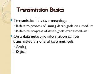 Transmission BasicsTransmission Basics
Transmission has two meanings:
◦ Refers to process of issuing data signals on a medium
◦ Refers to progress of data signals over a medium
On a data network, information can be
transmitted via one of two methods:
◦ Analog
◦ Digital
 