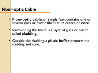  Fiber-optic cable, or simply fiber, contains one or
several glass or plastic fibers at its center, or core.
 Surrounding the fibers is a layer of glass or plastic
called cladding.
 Outside the cladding, a plastic buffer protects the
cladding and core.
Fiber-optic Cable
 