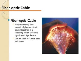 Fiber-optic Cable
 Many extremely thin
strands of glass or plastic
bound together in a
sheathing which transmits
signals with light beams
 Can be used for voice, data,
and video
Fiber-optic Cable
 
