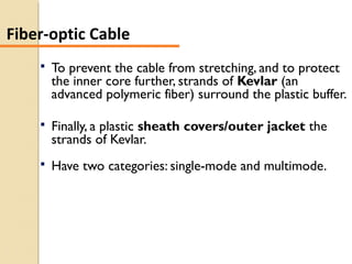  To prevent the cable from stretching, and to protect
the inner core further, strands of Kevlar (an
advanced polymeric fiber) surround the plastic buffer.
 Finally, a plastic sheath covers/outer jacket the
strands of Kevlar.
 Have two categories: single-mode and multimode.
Fiber-optic Cable
 