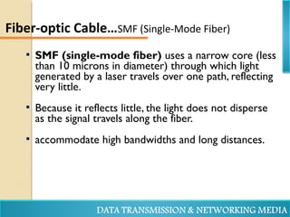  SMF (single-mode fiber) uses a narrow core (less
than 10 microns in diameter) through which light
generated by a laser travels over one path, reflecting
very little.
 Because it reflects little, the light does not disperse
as the signal travels along the fiber.
 accommodate high bandwidths and long distances.
Fiber-optic Cable…SMF (Single-Mode Fiber)
 