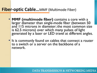  MMF (multimode fiber) contains a core with a
larger diameter than single-mode fiber (between 50
and 115 microns in diameter; the most common size
is 62.5 microns) over which many pulses of light
generated by a laser or LED travel at different angles.
 It is commonly found on cables that connect a router
to a switch or a server on the backbone of a
network.
Fiber-optic Cable…MMF (Multimode Fiber)
 