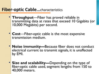  Throughput—Fiber has proved reliable in
transmitting data at rates that exceed 10 Gigabits (or
10,000 Megabits) per second.
 Cost—Fiber-optic cable is the most expensive
transmission medium.
 Noise immunity—Because fiber does not conduct
electrical current to transmit signals, it is unaffected
by EMI.
 Size and scalability—Depending on the type of
fiber-optic cable used, segment lengths from 150 to
40,000 meters.
Fiber-optic Cable…characteristics
 