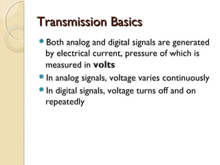 Transmission BasicsTransmission Basics
Both analog and digital signals are generated
by electrical current, pressure of which is
measured in volts
In analog signals, voltage varies continuously
In digital signals, voltage turns off and on
repeatedly
 